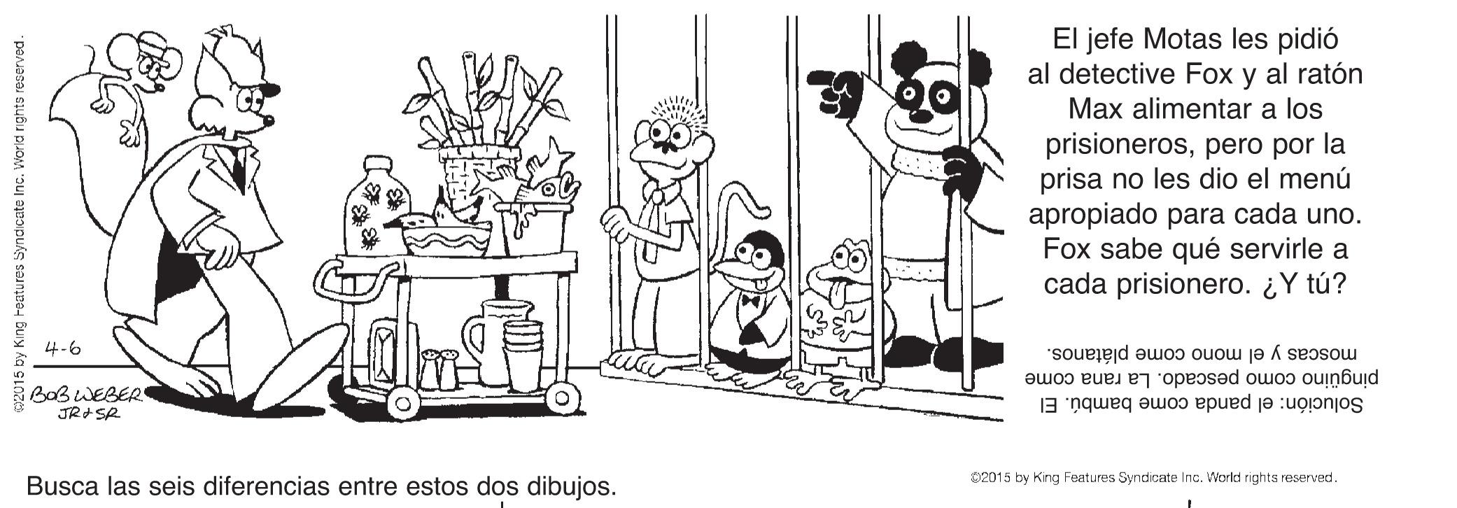 Gesture OCR: El jefe Motas les pidió al detective Fox y al ratón Max alimentar a los prisionerospero por la prisa no les dio el menú apropiado para cada uno. Fox sabe qué servirle a cada prisionero. ¿ Y tú? 4-6 moscas y el mono come plátanos. BaB WEBER JRISR pingüino como pescado. La rana come Solución: el panda come bambú. El Busca las seis diferencias entre estos dos dibujos. 02015 by King Features Syndicate Inc. World rights reserved. 2015 by King reatures Syndicate Inc. World rights reserved. El jefe Motas les pidió al detective Fox y al ratón Max alimentar a los prisionerospero por la prisa no les dio el menú apropiado para cada uno. Fox sabe qué servirle a cada prisionero. ¿ Y tú? 4-6 moscas y el mono come plátanos. BaB WEBER JRISR pingüino como pescado. La rana come Solución: el panda come bambú. El Busca las seis diferencias entre estos dos dibujos. 02015 by King Features Syndicate Inc. World rights reserved. 2015 by King reatures Syndicate Inc. World rights reserved.