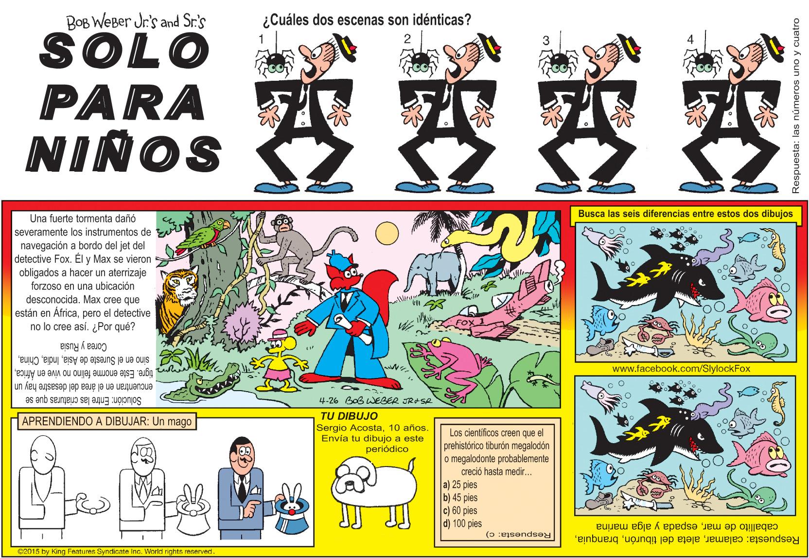 Fictional character OCR: BOB WeBer Jr's and Sr.'s ¿Cuáles dos escenas son idénticas? SOLO PARA NIÑOS 2 Busca las seis diferencias entre estos dos dibujos Una fuerte tormenta dañó severamente los instrumentos de navegación a bordo del jet del detective Fox. Él y Max se vieron obligados a hacer un aterrizaje forzoso en una ubicación desconocida. Max cree que están en Áfricapero el detective no lo cree así. ¿Por qué? Corea y Rusia sino en el Sureste de Asiawww.facebook.com/SlylockFox encuentran en el área del desastre hay un tigre. Este enorme felino no vive en Åfrica4.26 Bob WEBER JRASR Solución: Entre las criaturas que se TU DIBUJO Sergio Acosta10 años. Envía tu dibujo a este APRENDIENDO A DIBUJAR: Un mago Los cientificos creen que el prehistórico tiburón megalodón o megalodonte probablemente creció hasta medir.. a) 25 pies b) 45 pies c) 60 pies d) 100 pies periódico caballito de marespada y alga marina Respuesta: calamarRespuesta: c) c2015 by King Features Syndicate Inc. World rights reserved. las números uno y cuatro BOB WeBer Jr's and Sr.'s ¿Cuáles dos escenas son idénticas? SOLO PARA NIÑOS 2 Busca las seis diferencias entre estos dos dibujos Una fuerte tormenta dañó severamente los instrumentos de navegación a bordo del jet del detective Fox. Él y Max se vieron obligados a hacer un aterrizaje forzoso en una ubicación desconocida. Max cree que están en Áfricapero el detective no lo cree así. ¿Por qué? Corea y Rusia sino en el Sureste de Asiawww.facebook.com/SlylockFox encuentran en el área del desastre hay un tigre. Este enorme felino no vive en Åfrica4.26 Bob WEBER JRASR Solución: Entre las criaturas que se TU DIBUJO Sergio Acosta10 años. Envía tu dibujo a este APRENDIENDO A DIBUJAR: Un mago Los cientificos creen que el prehistórico tiburón megalodón o megalodonte probablemente creció hasta medir.. a) 25 pies b) 45 pies c) 60 pies d) 100 pies periódico caballito de marespada y alga marina Respuesta: calamaraleta del tiburónRespuesta: c) c2015 by King Features Syndicate Inc. World rights reserved. las números uno y cuatro