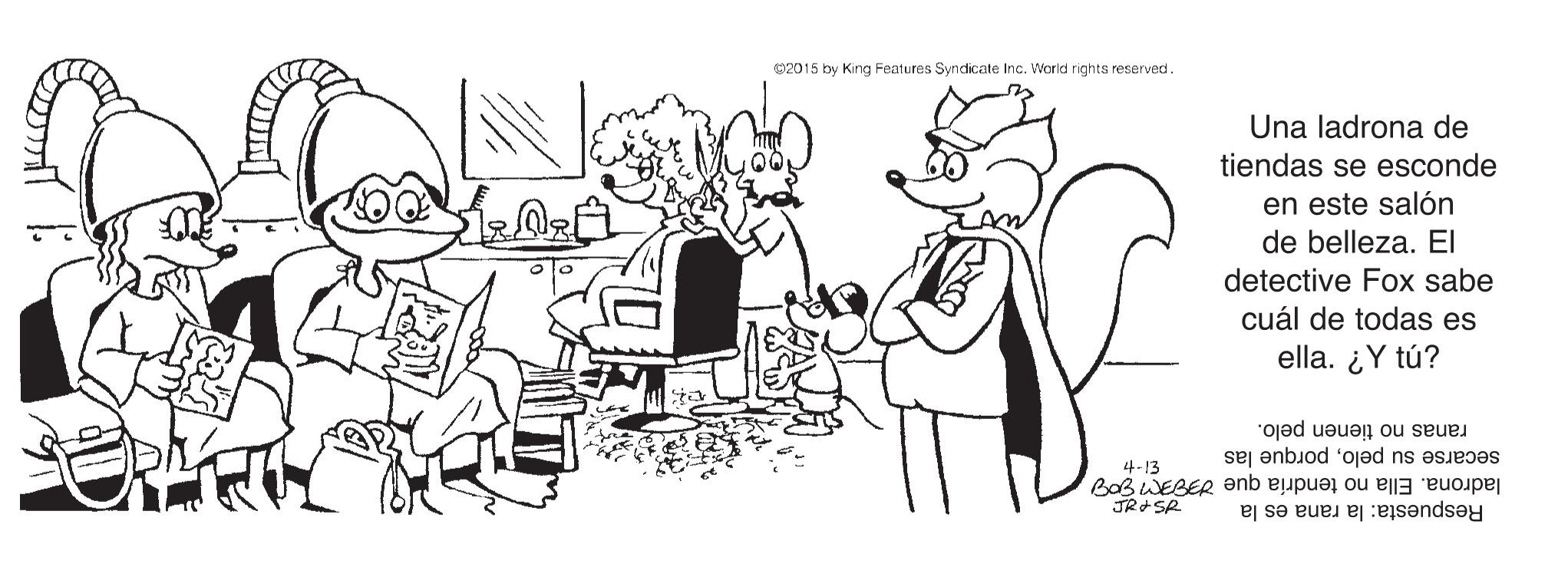 Sharing OCR: 02015 by King Features Syndicate Inc. World rights reserved Una ladrona de tiendas se esconde en este salón de belleza. EI detective Fox sabe cuál de todas es ella. ¿Y tú? secarse su peloporque las ranas no tienen pelo. 4-13 JR SR ladrona. Ella no tendría que dFOM g09 Respuesta: la rana es la 02015 by King Features Syndicate Inc. World rights reserved Una ladrona de tiendas se esconde en este salón de belleza. EI detective Fox sabe cuál de todas es ella. ¿Y tú? secarse su peloporque las ranas no tienen pelo. 4-13 JR SR ladrona. Ella no tendría que dFOM g09 Respuesta: la rana es la