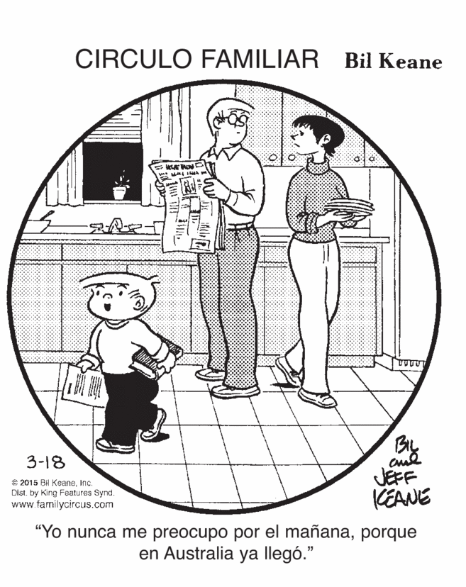 Gesture OCR: CIRCULO FAMILIAR Bil Keane By JEFF KEANE 3-18 € 2015 Bil Keaneinc. Dist. by King Features Synd. www familycircus.com "Yo nunca me preocupo por el mañanaporque en Australia ya llegó." CIRCULO FAMILIAR Bil Keane By JEFF KEANE 3-18 € 2015 Bil Keaneinc. Dist. by King Features Synd. www familycircus.com "Yo nunca me preocupo por el mañanaporque en Australia ya llegó."