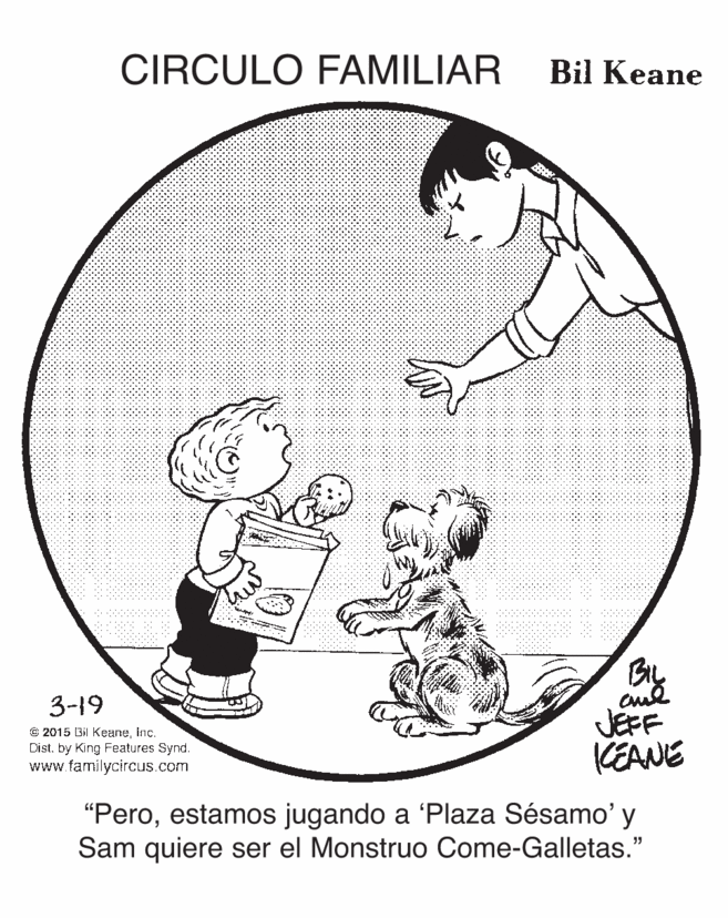 Circle OCR: CIRCULO FAMILIAR Bil Keane By JEFF KEANE 3-19 O 2015 Bil KeaneInc. Dist. by King Features Synd. www.familycircus.com "Peroestamos jugando a 'Plaza Sésamo' y Sam quiere ser el Monstruo Come-Galletas." CIRCULO FAMILIAR Bil Keane By JEFF KEANE 3-19 O 2015 Bil KeaneInc. Dist. by King Features Synd. www.familycircus.com "Peroestamos jugando a 'Plaza Sésamo' y Sam quiere ser el Monstruo Come-Galletas."
