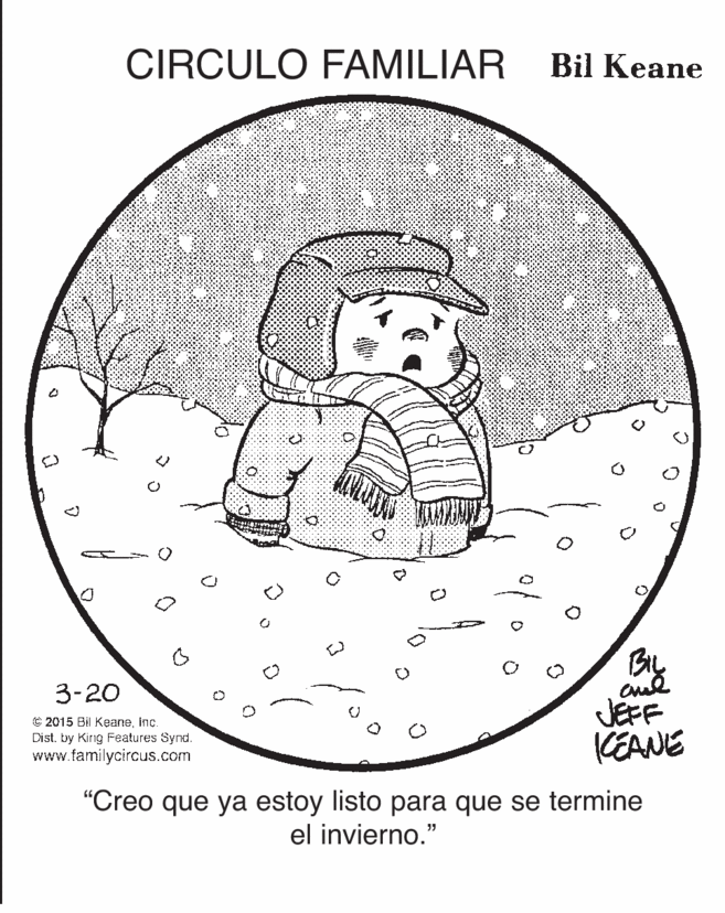 Rectangle OCR: CIRCULO FAMILIAR Bil Keane 3-20 © 2015 Bil KeaneInc. Dist. by King Features Synd. www.familycircus.com JEFF KEANE "Creo que ya estoy listo para que se termine el invierno." CIRCULO FAMILIAR Bil Keane 3-20 © 2015 Bil KeaneInc. Dist. by King Features Synd. www.familycircus.com JEFF KEANE "Creo que ya estoy listo para que se termine el invierno."