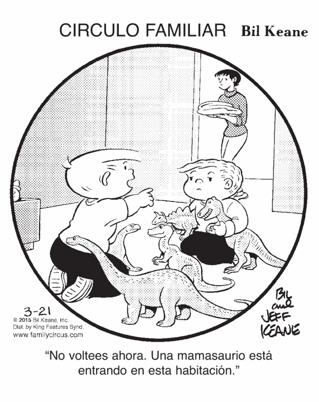 Art OCR: CIRCULO FAMILIAR Bil Keane 3-21 © 2015 Bi KeaneInc. Dist. by King Features Synd. www.familycircus.com By JEFF KEANE "No voltees ahora. Una mamasaurio está entrando en esta habitación." CIRCULO FAMILIAR Bil Keane 3-21 © 2015 Bi KeaneInc. Dist. by King Features Synd. www.familycircus.com By JEFF KEANE "No voltees ahora. Una mamasaurio está entrando en esta habitación."