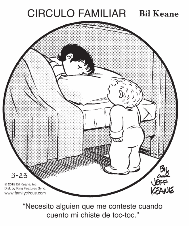 Drawing OCR: CIRCULO FAMILIAR Bil Keane Bly JEFF KEANE 3-23 © 2015 Bil KeaneInc. Dist. by King Features Synd. www.familycircus.com “Necesito alguien que me conteste cuando cuento mi chiste de toc-toc." CIRCULO FAMILIAR Bil Keane Bly JEFF KEANE 3-23 © 2015 Bil KeaneInc. Dist. by King Features Synd. www.familycircus.com “Necesito alguien que me conteste cuando cuento mi chiste de toc-toc."
