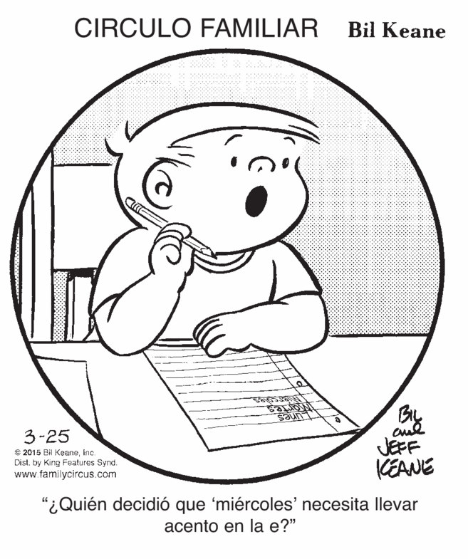 Art OCR: CIRCULO FAMILIAR Bil Keane By JEFF CEANE 3-25 © 2015 Bil Keaneinc. Dist. by King Features Synd. www.familycircus.com "¿Quién decidió que 'miércoles' necesita llevar acento en la e?" CIRCULO FAMILIAR Bil Keane By JEFF CEANE 3-25 © 2015 Bil Keaneinc. Dist. by King Features Synd. www.familycircus.com "¿Quién decidió que 'miércoles' necesita llevar acento en la e?"