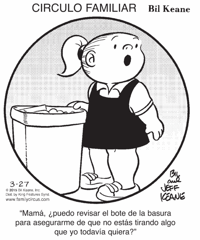 Human body OCR: CIRCULO FAMILIAR Bil Keane Biy 3-27 C 2015 Bil Keaneinc. Dist. by King Features Synd. www.familycircus.com JEFF CEANE "Mamá¿puedo revisar el bote de la basura para asegurarme de que no estás tirando algo que yo todavía quiera?" CIRCULO FAMILIAR Bil Keane Biy 3-27 C 2015 Bil Keaneinc. Dist. by King Features Synd. www.familycircus.com JEFF CEANE "Mamá¿puedo revisar el bote de la basura para asegurarme de que no estás tirando algo que yo todavía quiera?"
