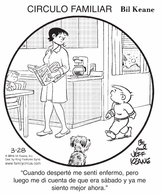 Parallel OCR: CIRCULO FAMILIAR Bil Keane By cul JEFF KEANE 3-28 © 2015 Bil KeaneInc. Dist. by King Features Synd. www.familycircus.com "Cuando desperté me sentí enfermopero luego me di cuenta de que era sábado y ya me siento mejor ahora." CIRCULO FAMILIAR Bil Keane By cul JEFF KEANE 3-28 © 2015 Bil KeaneInc. Dist. by King Features Synd. www.familycircus.com "Cuando desperté me sentí enfermopero luego me di cuenta de que era sábado y ya me siento mejor ahora."