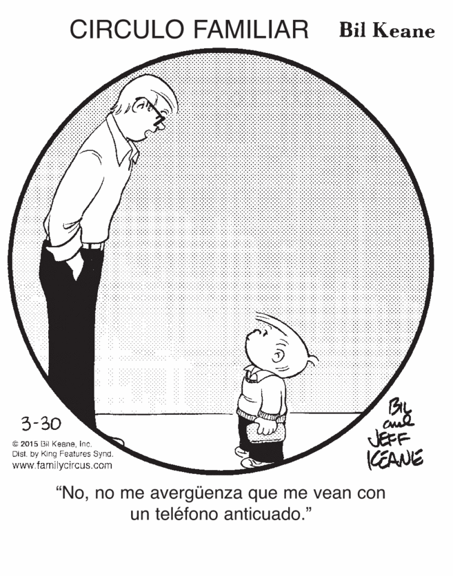 Pattern OCR: CIRCULO FAMILIAR Bil Keane By 3-30 © 2015 Bil KeaneInc. Distby King Features Synd. www.familycircus.com JEFF KEANE "Nono me avergüenza que me vean con un teléfono anticuado." CIRCULO FAMILIAR Bil Keane By 3-30 © 2015 Bil KeaneInc. Distby King Features Synd. www.familycircus.com JEFF KEANE "Nono me avergüenza que me vean con un teléfono anticuado."