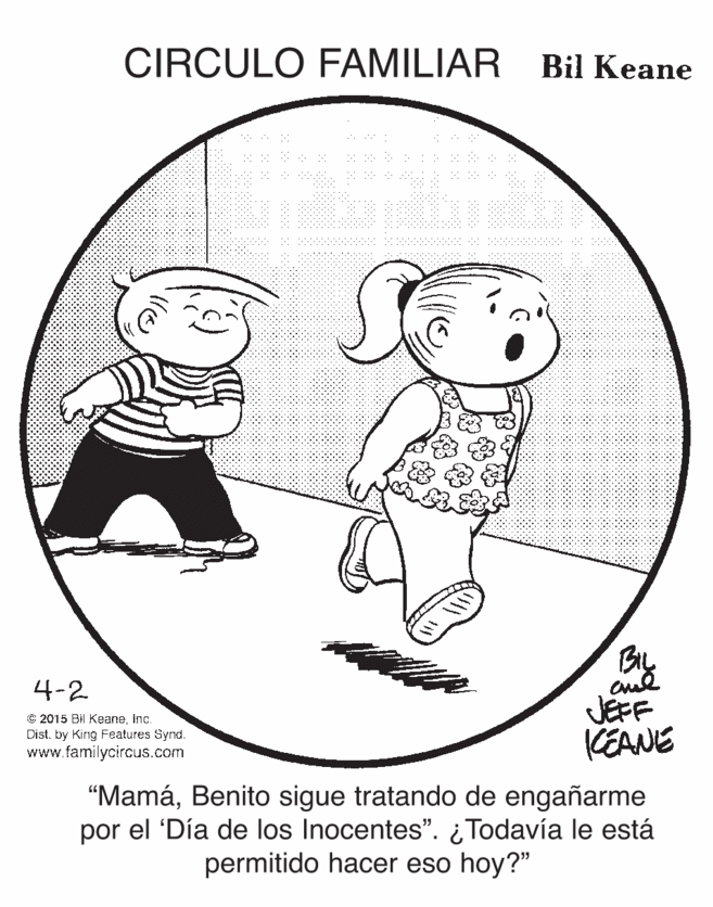 Illustration OCR: CIRCULO FAMILIAR Bil Keane By JEFF KEANE 4-2 C 2015 Bil Keaneinc. Dist. by King Features Synd. www.familycircus.com "MamáBenito sigue tratando de engañarme por el 'Día de los Inocentes". ¿ Todavía le está permitido hacer eso hoy?" CIRCULO FAMILIAR Bil Keane By JEFF KEANE 4-2 C 2015 Bil Keaneinc. Dist. by King Features Synd. www.familycircus.com "MamáBenito sigue tratando de engañarme por el 'Día de los Inocentes". ¿ Todavía le está permitido hacer eso hoy?"