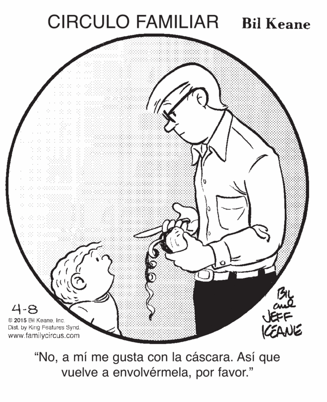 Organism OCR: CIRCULO FAMILIAR Bil Keane Bly JEFF KEANE 4-8 © 2015 Bi Keane. Inc. Dist. by Kirg Features Synd. www.familycircus.com "Noa mí me gusta con la cáscara. Así que vuelve a envolvérmelapor favor." CIRCULO FAMILIAR Bil Keane Bly JEFF KEANE 4-8 © 2015 Bi Keane. Inc. Dist. by Kirg Features Synd. www.familycircus.com "Noa mí me gusta con la cáscara. Así que vuelve a envolvérmelapor favor."