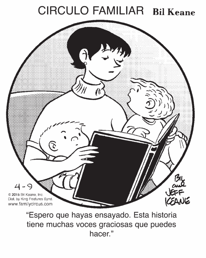 Musical instrument OCR: CIRCULO FAMILIAR Bil Keane BIL JEFF KEANE 4-9 C 2015 Bil Keaneinç. Dist. by Kirng Features Synd. www.familycircus.com "Espero que hayas ensayado. Esta historia tiene muchas voces graciosas que puedes hacer." CIRCULO FAMILIAR Bil Keane BIL JEFF KEANE 4-9 C 2015 Bil Keaneinç. Dist. by Kirng Features Synd. www.familycircus.com "Espero que hayas ensayado. Esta historia tiene muchas voces graciosas que puedes hacer."