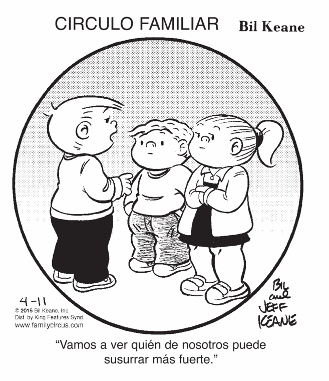 Cartoon OCR: CIRCULO FAMILIAR Bil Keane BL 4-11 © 2015 Bi Keaneinc. Dist. by King Features Synd. www.familycircus.com JEFF KEANE "Vamos a ver quién de nosotros puede susurrar más fuerte." CIRCULO FAMILIAR Bil Keane BL 4-11 © 2015 Bi Keaneinc. Dist. by King Features Synd. www.familycircus.com JEFF KEANE "Vamos a ver quién de nosotros puede susurrar más fuerte."