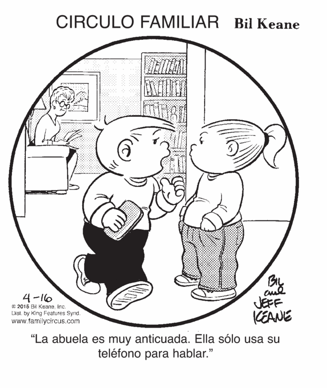 Happy OCR: CIRCULO FAMILIAR Bil Keane B 4-16 E 2015 Bil KeaneInc. Dist. by King Features Synd. www.familycircus.com JEFF KEANE "La abuela es muy anticuada. Ella sólo usa su teléfono para hablar." CIRCULO FAMILIAR Bil Keane B 4-16 E 2015 Bil KeaneInc. Dist. by King Features Synd. www.familycircus.com JEFF KEANE "La abuela es muy anticuada. Ella sólo usa su teléfono para hablar."
