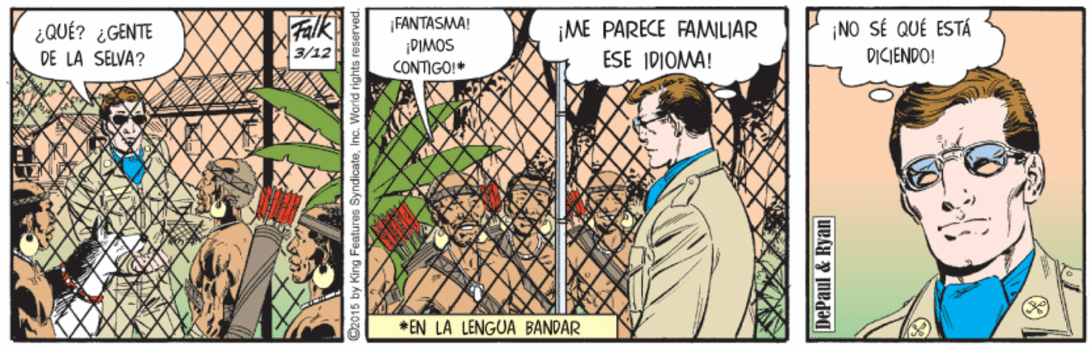 Art OCR: Falk ¡FANTASMA! NO SÉ QUÉ ESTÁ ME PARECE FAMILIAR ESE IDIOMA! ¿QUÉ? ¿GENTE DIMOS DE LA SELVA? 3/12 DICIENDO! CONTIGO!* * EN LA LENGUA BANDAR 2015 by King Features SyndicateInc. World rights re DePaul & Ryan Falk ¡FANTASMA! NO SÉ QUÉ ESTÁ ME PARECE FAMILIAR ESE IDIOMA! ¿QUÉ? ¿GENTE DIMOS DE LA SELVA? 3/12 DICIENDO! CONTIGO!* * EN LA LENGUA BANDAR 2015 by King Features SyndicateInc. World rights re DePaul & Ryan