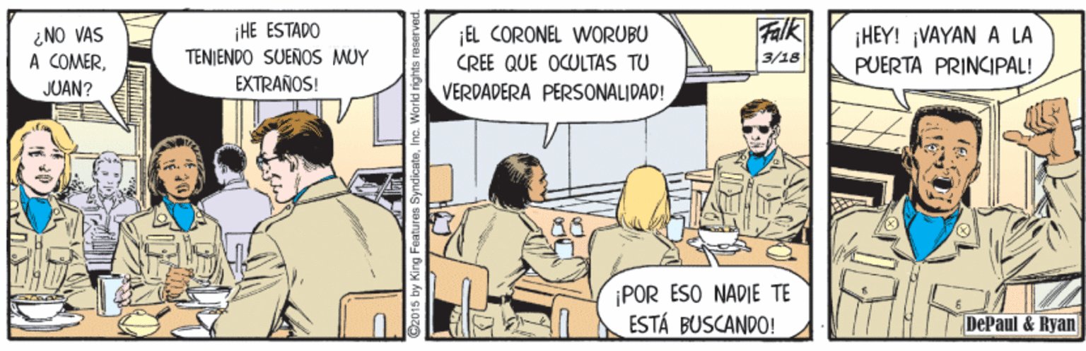 Font OCR: Falk ¿NO VAS A COMERiHE ESTADO TENJENDO SUENOS MUY EXTRAÑOS! EL CORONEL WORUBU CREE QUE OCULTAS TU ¡HEY! VAYAN A LA PUERTA PRINCIPAL! 3/18 JUAN? VERDADERA PERSONALIDAD! ¡POR ESO NADIE TE ESTÁ BUSCANDO! DePaul & Ryan 2015 by King Features SyndicateInc. World rights reserved. Falk ¿NO VAS A COMERiHE ESTADO TENJENDO SUENOS MUY EXTRAÑOS! EL CORONEL WORUBU CREE QUE OCULTAS TU ¡HEY! VAYAN A LA PUERTA PRINCIPAL! 3/18 JUAN? VERDADERA PERSONALIDAD! ¡POR ESO NADIE TE ESTÁ BUSCANDO! DePaul & Ryan 2015 by King Features SyndicateInc. World rights reserved.