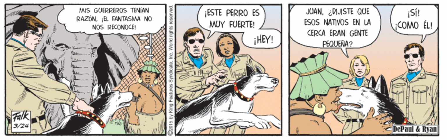 Art OCR: MIS GUERREROS TENÍAN RAZÓNJEL FANTASMA NO NOS RECONOCE! ¡ESTE PERRO ES MUY FUERTE! JUAN¿DIJISTE QUE ESOS NATIVOS EN LA ¡Si! ¡COMO ÉL! CERCA ERAN GENTE ¡HEY! PEQUERA? Falk 3/24 DePaul & Ryan 15 by King Fe ures SyndicateInc. World rights re MIS GUERREROS TENÍAN RAZÓNJEL FANTASMA NO NOS RECONOCE! ¡ESTE PERRO ES MUY FUERTE! JUAN¿DIJISTE QUE ESOS NATIVOS EN LA ¡Si! ¡COMO ÉL! CERCA ERAN GENTE ¡HEY! PEQUERA? Falk 3/24 DePaul & Ryan 15 by King Fe ures SyndicateInc. World rights re