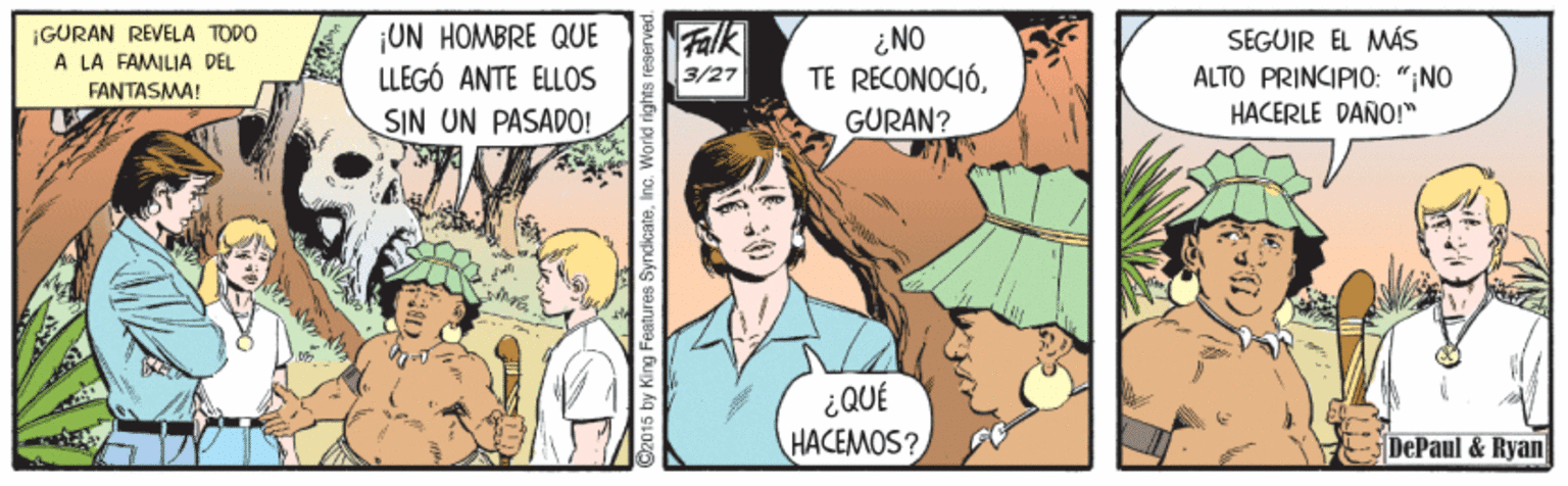 Comic book OCR: ¡GURAN REVELA TODO A LA FAMILIA DEL ¡UN HOMBRE QUE LLEGÓ ANTE ELLOS ¿NO TE RECONOCIÓGÜRAN? SEGUIR EL MÁS ALTO PRINCIPI0: "NO HACERLE DANO!" 3/27 FANTASMA! SIN UN PASADO! HACEMOS? DePaul & Ryan 2015 by King Features SyndicateInc. World rigt ¡GURAN REVELA TODO A LA FAMILIA DEL ¡UN HOMBRE QUE LLEGÓ ANTE ELLOS ¿NO TE RECONOCIÓGÜRAN? SEGUIR EL MÁS ALTO PRINCIPI0: "NO HACERLE DANO!" 3/27 FANTASMA! SIN UN PASADO! HACEMOS? DePaul & Ryan 2015 by King Features SyndicateInc. World rigt