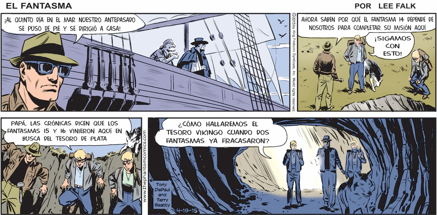 Comics OCR: EL CIRUJANO DEL BARCO EL EXTRAJO LA BALA QUE CASI TERMINA CON EL FANTASMA 14 FANTASMA POR LEE FALK ¡AL QUINTO DÍA EN EL MAR NUESTRO ANTEPASADO SE PUSO DE PIE Y SE DIRIGIÓ A CASA! AHORA SABEN POR QUÉ EL FANTASMA 14 DEPENDE DE NOSOTROS PARA COMPLETAR SU MISIÓN AQUÍ ¡SIGAMOS CON ESTO! PAPÁLAS CRÓNICAS DICEN QUE LOS FANTASMAS 15 Y 16 VINIERON AQUÍ EN ¿CÓMO HALLAREMOS EL TESORO VIKINGO CUANDO DOS BUSCA DEL TESORO DE PLATA FANTASMAS YA FRACASARON? Tony DePaul and Terry Beatty 4-19-15 EL CIRUJANO DEL BARCO EL EXTRAJO LA BALA QUE CASI TERMINA CON EL FANTASMA 14 FANTASMA POR LEE FALK ¡AL QUINTO DÍA EN EL MAR NUESTRO ANTEPASADO SE PUSO DE PIE Y SE DIRIGIÓ A CASA! AHORA SABEN POR QUÉ EL FANTASMA 14 DEPENDE DE NOSOTROS PARA COMPLETAR SU MISIÓN AQUÍ ¡SIGAMOS CON ESTO! PAPÁLAS CRÓNICAS DICEN QUE LOS FANTASMAS 15 Y 16 VINIERON AQUÍ EN ¿CÓMO HALLAREMOS EL TESORO VIKINGO CUANDO DOS BUSCA DEL TESORO DE PLATA FANTASMAS YA FRACASARON? Tony DePaul and Terry Beatty 4-19-15