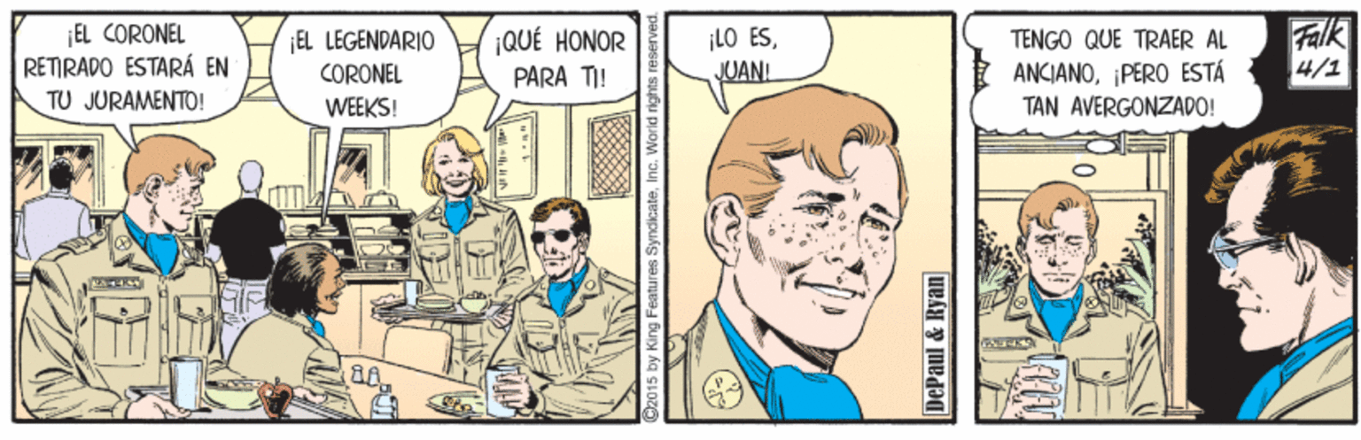 Mammal OCR: EL CORONEL RETIRADO ESTARÁ EN TU JURAMENTO! ¡QUÉ HONOR PARA TI! ¡LO ESJUANI Falk 4/1 ¡EL LEGENDARIO TENGO QUE TRAER AL ANCIANOPERO ESTÁ TAN AVERGONZADO! CORONEL WEEKS! by King Features SyndicateInc. Worid rights DePaul & Ryan EL CORONEL RETIRADO ESTARÁ EN TU JURAMENTO! ¡QUÉ HONOR PARA TI! ¡LO ESJUANI Falk 4/1 ¡EL LEGENDARIO TENGO QUE TRAER AL ANCIANOPERO ESTÁ TAN AVERGONZADO! CORONEL WEEKS! by King Features SyndicateInc. Worid rights DePaul & Ryan