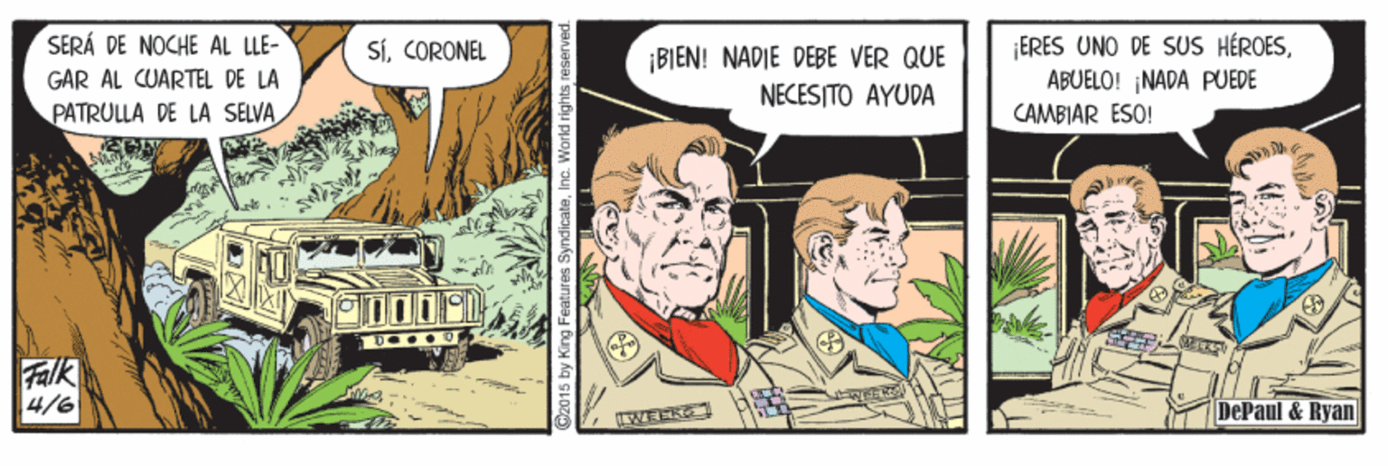Fictional character OCR: SERÁ DE NOCHE AL LLE- ¡ERES UNO DE SUS HÉROESABUELO! ¡NADA PUEDE SÍCORONEL GAR AL CUARTEL DE LA PATRULLA DE LA SELVA ¡BIEN! NADIE DEBE VER QUE NECESITO AYUDA CAMBIAR ÉSO! Falk 4/6 DePaul & Ryan Dz015 by King Features SyndicateInc. World rights reserved. SERÁ DE NOCHE AL LLE- ¡ERES UNO DE SUS HÉROESABUELO! ¡NADA PUEDE SÍCORONEL GAR AL CUARTEL DE LA PATRULLA DE LA SELVA ¡BIEN! NADIE DEBE VER QUE NECESITO AYUDA CAMBIAR ÉSO! Falk 4/6 DePaul & Ryan Dz015 by King Features SyndicateInc. World rights reserved.