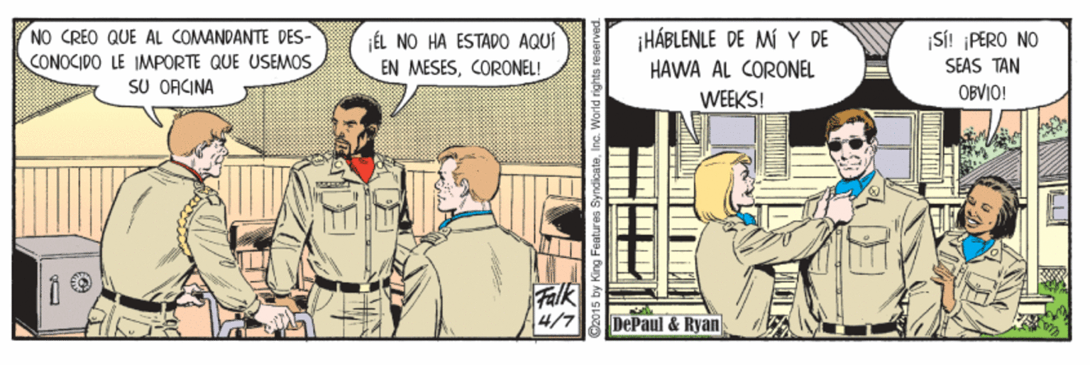 Publication OCR: NO CREO QUE AL COMANDANTE DES- CONOCIDO LE IMPORTE QUE USEMOS SU ORCINA ¡HÁBLENLE DE M Y DE SI! ¡PERO NO ¡ÉL NO HA ESTADO AQUÍ EN MESESCORONEL! HAWA AL CORONEL SEAS TAN WEEKS! OBVIO! Falk 4/7 DePaul & Ryan y King Features SyndicateInc. NO CREO QUE AL COMANDANTE DES- CONOCIDO LE IMPORTE QUE USEMOS SU ORCINA ¡HÁBLENLE DE M Y DE SI! ¡PERO NO ¡ÉL NO HA ESTADO AQUÍ EN MESESCORONEL! HAWA AL CORONEL SEAS TAN WEEKS! OBVIO! Falk 4/7 DePaul & Ryan y King Features Syndicate