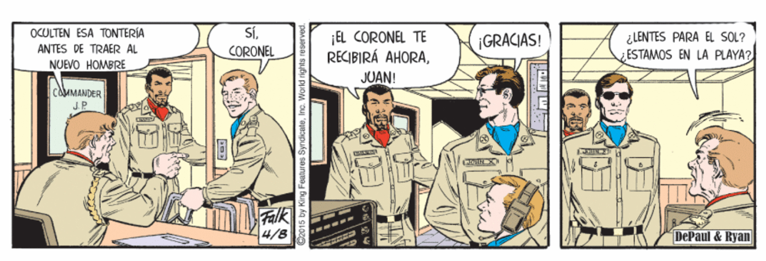 Publication OCR: SÍCORONEL OCOLTEN ESA TONTERÍA ¡EL CORONEL TE RECIBIRÁ AHORA¿LENTES PARA EL SOL? ¿ESTAMOS EN LA PLAYA? ¡GRACIAS! ANTES DE TRAER AL NUEVO HOMBRE JUAN! cauMANDER J.P Falk 4/8 DePaul & Ryan 92015 by King Features SyndicateInc. World rights re SÍCORONEL OCOLTEN ESA TONTERÍA ¡EL CORONEL TE RECIBIRÁ AHORA¿LENTES PARA EL SOL? ¿ESTAMOS EN LA PLAYA? ¡GRACIAS! ANTES DE TRAER AL NUEVO HOMBRE JUAN! cauMANDER J.P Falk 4/8 DePaul & Ryan 92015 by King Features SyndicateInc. World rights re