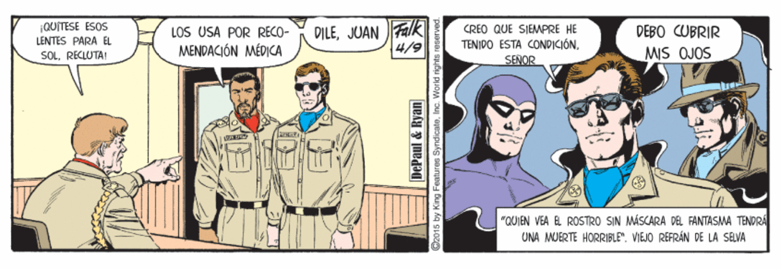 Art OCR: ¡QUITESE ESOS LENTES PARA EL LOS USA POR RECO- MENDACIÓN MÉDICA DILEJUAN Fk 4/9 CREO QUE SIEMPRE HE TENIDO ESTA CONDICIÓN. SEÑOR DEBO CUBRIR SOLRECLUTAI MIS OJOS "QUIEN VEA EL ROSTRO SIN MÁSCARA DEL FANTASMA TENDRA UNA MUERTE HORRIBLE". VIEJO REFRÁN DE LA SELVA DePaul & Ryan @2015 by King Features SyndicateInc. World rights i ¡QUITESE ESOS LENTES PARA EL LOS USA POR RECO- MENDACIÓN MÉDICA DILEJUAN Fk 4/9 CREO QUE SIEMPRE HE TENIDO ESTA CONDICIÓN. SEÑOR DEBO CUBRIR SOLRECLUTAI MIS OJOS "QUIEN VEA EL ROSTRO SIN MÁSCARA DEL FANTASMA TENDRA UNA MUERTE HORRIBLE". VIEJO REFRÁN DE LA SELVA DePaul & Ryan @2015 by King Features SyndicateInc. World rights i