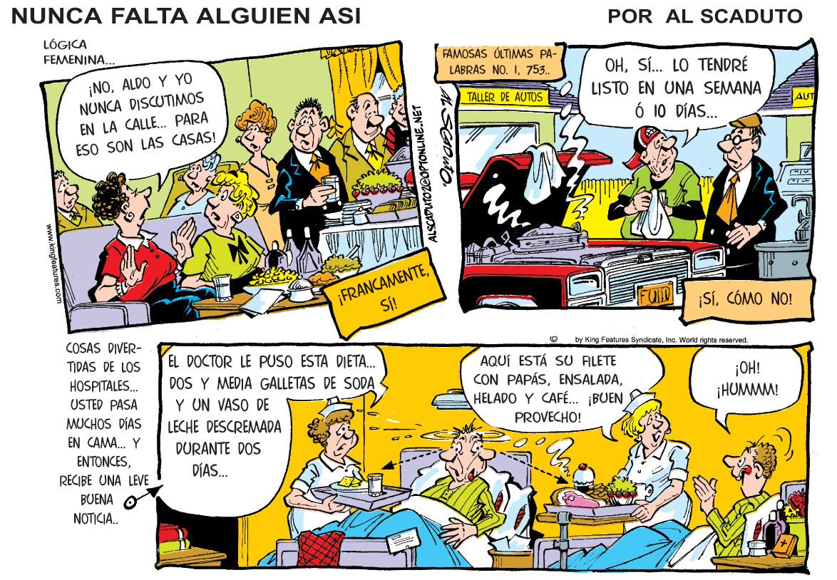 Rectangle OCR: NUNCA FALTA ALGUIEN ASI POR AL SCADUTO LÓGICA FEMENINA. FAMOSAS ÚLTIMAS PA- OHSÍ. LO TENDRÉ LISTO EN UNA SEMANA LABRAS NO. I753.. ¡NOALDO Y YO NUNCA DISCUTIMOS EN LA CALLE. PARA TALLER DE AUTOS AUT Ó 10 DÍAS. ESO SON LAS CASAS! ¡FRANCAMENTESÍ! SíCÓMO NO! COSAS DIVER- by King Features SyndicateInc. Viortd rights reserved. EL DOCTOR LE PUSO ESTA DIETA. DOS Y MEDIA GALLETAS DE SODA Y UN VASO DE LECHE DESCREMADA TIDAS DE LOS AQUÍ ESTÁ SU ALETE CON PAPÁSHELADO Y CAFÉ.. ¡BUEN PROVECHO! ¡OH! ¡HUMMM! HOSPITALES. USTED PASA MUCHOS DÍAS EN CAMA. Y DURANTE DOS ENTONCESRECIBE UNA LEVE DÍAS. BUENA O NOTICIA.. ALSCADUTO2E0PTOONLINE.NET AL SCADUT. NUNCA FALTA ALGUIEN ASI POR AL SCADUTO LÓGICA FEMENINA. FAMOSAS ÚLTIMAS PA- OHSÍ. LO TENDRÉ LISTO EN UNA SEMANA LABRAS NO. I753.. ¡NOALDO Y YO NUNCA DISCUTIMOS EN LA CALLE. PARA TALLER DE AUTOS AUT Ó 10 DÍAS. ESO SON LAS CASAS! ¡FRANCAMENTESÍ! SíCÓMO NO! COSAS DIVER- by King Features SyndicateInc. Viortd rights reserved. EL DOCTOR LE PUSO ESTA DIETA. DOS Y MEDIA GALLETAS DE SODA Y UN VASO DE LECHE DESCREMADA TIDAS DE LOS AQUÍ ESTÁ SU ALETE CON PAPÁSHELADO Y CAFÉ.. ¡BUEN PROVECHO! ¡OH! ¡HUMMM! HOSPITALES. USTED PASA MUCHOS DÍAS EN CAMA. Y DURANTE DOS ENTONCESRECIBE UNA LEVE DÍAS. BUENA O NOTICIA.. ALSCADUTO2E0PTOONLINE.NET AL SCADUT.