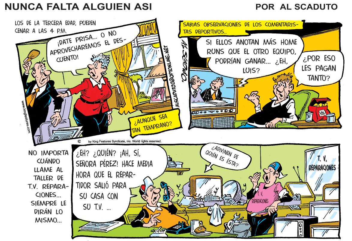 Rectangle OCR: NUNCA FALTA ALGUIEN ASI POR AL SCADUTO LOS DE LA TERCERA EDADPUEDEN SABIAS OBSERVACIONES DE LOS COMENTARIS- TAS DEPORTIVOS. CENAR A LAS 4 P.M. ¡DATE PRISA.. O NO APROVECHAREMOS EL DES- CUENTO! SI ELLOS ANOTAN MÁS HOME RUNS QUE EL OTRO EQUIPOLUIS? ¿POR ESO LES PAGAN TANTO? ¿AUNQUE SEA TAN TEMPRANO? by King Features SyncicatoInc. World rights rosorved. NO IMPORTA EH? ¿QUIÉN? ¡AHCUÁNDO ¿ADIVINEN DE QUIÉN ES ÉSTA? SEÑORA PÉREZ! HACE MEDIA T.V. REPARACIONES LLAME AL HORA QUE EL REPAR- TALLER DE T.V. REPARA- TIDOR SALIÓ PARA SU CASA CON SU T.V. CIONES.. SJEMPRE LE DIRÁN LO REPARACIONES MISMO... CADUTO2OOPTONLINE. NUNCA FALTA ALGUIEN ASI POR AL SCADUTO LOS DE LA TERCERA EDADPUEDEN SABIAS OBSERVACIONES DE LOS COMENTARIS- TAS DEPORTIVOS. CENAR A LAS 4 P.M. ¡DATE PRISA.. O NO APROVECHAREMOS EL DES- CUENTO! SI ELLOS ANOTAN MÁS HOME RUNS QUE EL OTRO EQUIPOPODRÍAN GANAR. ¿EHLUIS? ¿POR ESO LES PAGAN TANTO? ¿AUNQUE SEA TAN TEMPRANO? by King Features SyncicatoInc. World rights rosorved. NO IMPORTA EH? ¿QUIÉN? ¡AHCUÁNDO ¿ADIVINEN DE QUIÉN ES ÉSTA? SEÑORA PÉREZ! HACE MEDIA T.V. REPARACIONES LLAME AL HORA QUE EL REPAR- TALLER DE T.V. REPARA- TIDOR SALIÓ PARA SU CASA CON SU T.V. CIONES.. SJEMPRE LE DIRÁN LO REPARACIONES MISMO... CADUTO2OOPTONLINE.