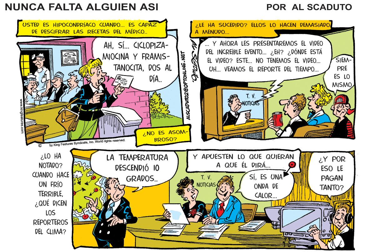 Comic book OCR: NUNCA FALTA ALGUIEN ASI POR AL SCADUTO USTED ES HIPOCONDRÍACO CUANDO. ES CAPAZ DE DESCIFRAR LAS RECETAS DEL MÉDICO. ¿LE HA SUCEDIDO? ELLOS LO HACEN DEMASJADO A MENUDO... AHSÍ. CICLOPIZA- MOCINA Y FRAMIS- TANOCITADOS AL DÍA. Y AHORA LES PRESENTAREMOS EL VIDEO DEL INCREÍBLE EVENTO. ¿EH? ¿DÓNDE ESTÁ EL VIDEO? ESTE. NO TENEMOS EL VIDEO. UH. VEAMOS EL REPORTE DEL TIEMPO... ... SIEM- PRE ES LO OWSIW T. V. NOTICIAS 2NO ES ASOM- BROSO? by King Features Byndicuteinc. Workd rights roserved. ilO HA NOTADO? Y APUESTEN LO QUE QUIERAN A QUE ÉL DIRÁ... LA TEMPERATURA ¿Y POR ESO LE DESCENDIÓ 10 CUANDO HACE SÍES UNA T. V. NOTICIAS GRADOS.. PAGAN UN FRÍO ONDA DE TANTO? TERRIBLECALOR. ¿QUÉ DICEN LOS REPORTEROS DEL CLIMA? ALSCADUTOZ@OPTONLINE. NET NUNCA FALTA ALGUIEN ASI POR AL SCADUTO USTED ES HIPOCONDRÍACO CUANDO. ES CAPAZ DE DESCIFRAR LAS RECETAS DEL MÉDICO. ¿LE HA SUCEDIDO? ELLOS LO HACEN DEMASJADO A MENUDO... AHSÍ. CICLOPIZA- MOCINA Y FRAMIS- TANOCITADOS AL DÍA. Y AHORA LES PRESENTAREMOS EL VIDEO DEL INCREÍBLE EVENTO. ¿EH? ¿DÓNDE ESTÁ EL VIDEO? ESTE. NO TENEMOS EL VIDEO. UH. VEAMOS EL REPORTE DEL TIEMPO... ... SIEM- PRE ES LO OWSIW T. V. NOTICIAS 2NO ES ASOM- BROSO? by King Features Byndicuteinc. Workd rights roserved. ilO HA NOTADO? Y APUESTEN LO QUE QUIERAN A QUE ÉL DIRÁ... LA TEMPERATURA ¿Y POR ESO LE DESCENDIÓ 10 CUANDO HACE SÍES UNA T. V. NOTICIAS GRADOS.. PAGAN UN FRÍO ONDA DE TANTO? TERRIBLECALOR. ¿QUÉ DICEN LOS REPORTEROS DEL CLIMA? ALSCADUTOZ@OPTONLINE. NET