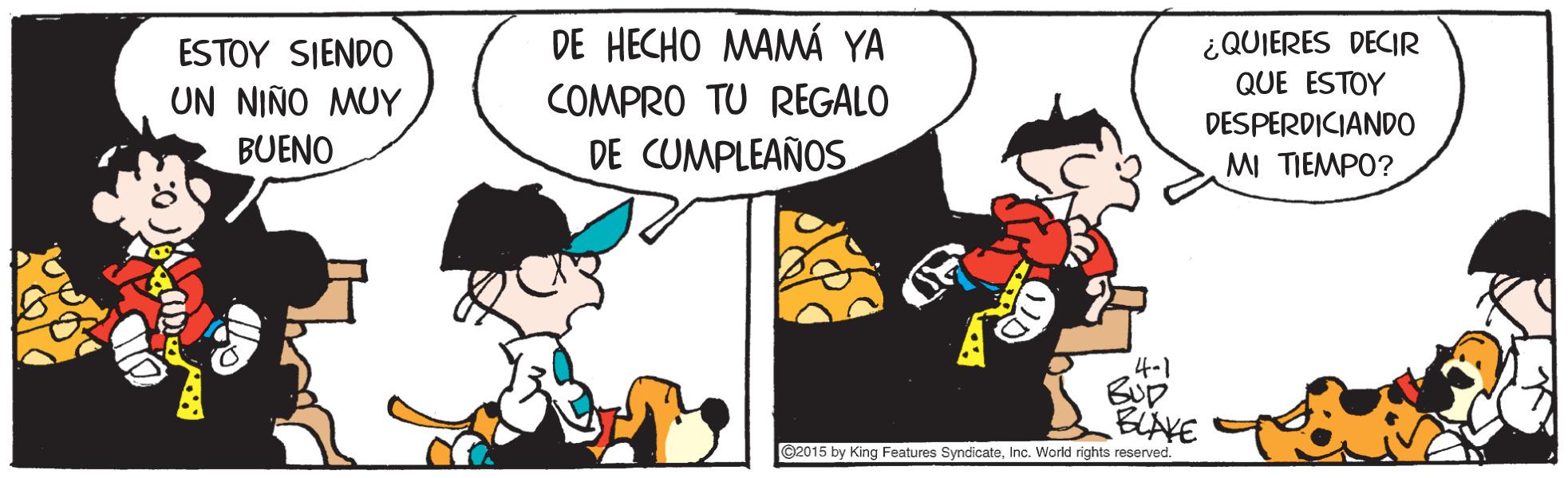 Comics OCR: DE HECHO MAMÁ YA ESTOY SIENDO UN NIÑO MUY ¿QUIERES DECIR QUE ESTOY COMPRO TU REGALO DESPERDICIANDO BUENO DE CUMPLEAÑOS MI TIEMPO? 4-1 BLAYE @2015 by King Features SyndicateInc. World rights reserved. DE HECHO MAMÁ YA ESTOY SIENDO UN NIÑO MUY ¿QUIERES DECIR QUE ESTOY COMPRO TU REGALO DESPERDICIANDO BUENO DE CUMPLEAÑOS MI TIEMPO? 4-1 BLAYE @2015 by King Features SyndicateInc. World rights reserved.