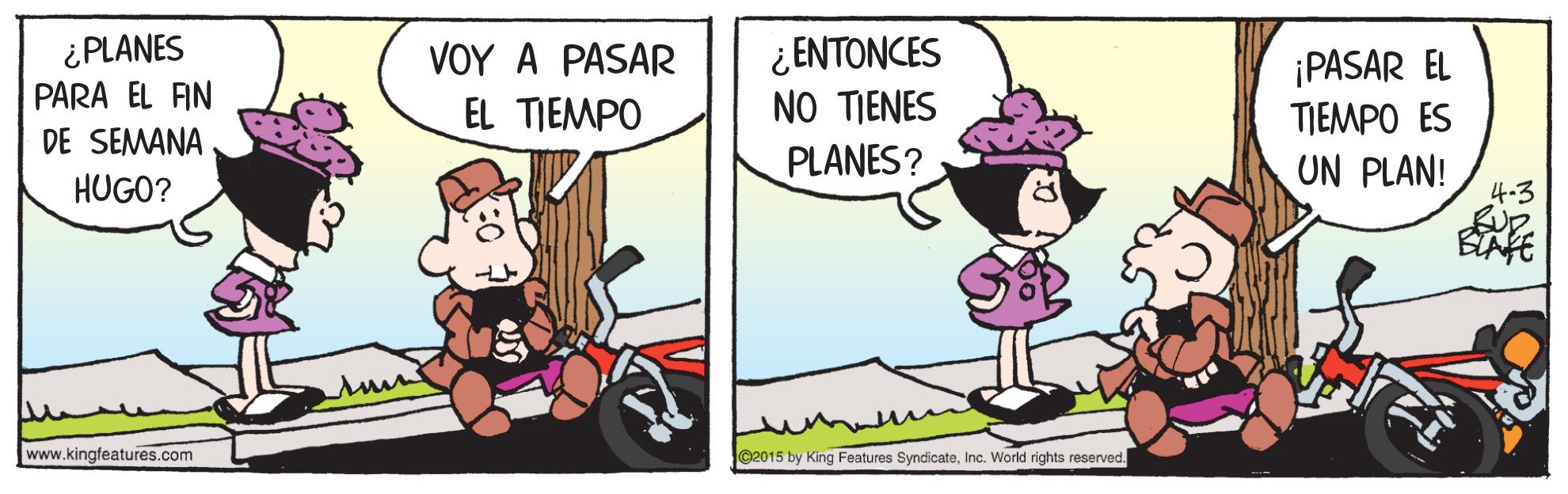 Rectangle OCR: ¿PLANES PARA EL FIN DE SEMANA ¿ ENTONCES NO TIENES PLANES? ?OY A PASAR ¡PASAR EL TIEMPO ES UN PLAN! EL TIEMPO HUGO? www.kingfeatures.com 2015 by King Features SyndicateInc. World rights reserved. ¿PLANES PARA EL FIN DE SEMANA ¿ ENTONCES NO TIENES PLANES? ?OY A PASAR ¡PASAR EL TIEMPO ES UN PLAN! EL TIEMPO HUGO? www.kingfeatures.com 2015 by King Features SyndicateInc. World rights reserved.
