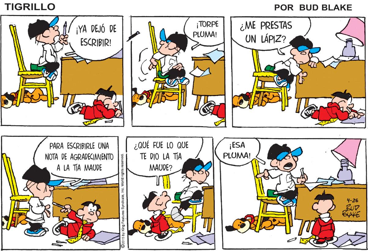 Sharing OCR: TIGRILLO POR BUD BLAKE ¡YA DEJÓ DE ESCRIBIR! ¡TORPE PLUMA! ¿ME PRESTAS UN LÁPIZ? PARA ESCRIBIRLE UNA NOTA DE AGRADECIMIENTO A LA TIA MAUDE ¿QUÉ FUE LO QUE TE DIO LA TIA ¡ESA PLUMA! MAUDE? 4-26 BUD. BIAKE 92015 by King Features SyndicateI TIGRILLO POR BUD BLAKE ¡YA DEJÓ DE ESCRIBIR! ¡TORPE PLUMA! ¿ME PRESTAS UN LÁPIZ? PARA ESCRIBIRLE UNA NOTA DE AGRADECIMIENTO A LA TIA MAUDE ¿QUÉ FUE LO QUE TE DIO LA TIA ¡ESA PLUMA! MAUDE? 4-26 BUD. BIAKE 92015 by King Features Syndicate