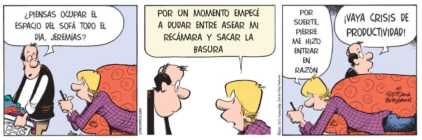 Art OCR: ¿PIENSAS OCUPAR EL ESPACIO DEL SOFÁ TODO EL DÍAJEREMÍAS? POR UN MOMENTO EMPECÉ A DUDAR ENTRE ASEAR MI RECÁMARA Y SACAR LA BASURA POR SUERTEPIERRE ME HIZO ¡VAYA CRISIS DE PRODUCTIVIDAD! ENTRÅR EN RAZÓN ¿PIENSAS OCUPAR EL ESPACIO DEL SOFÁ TODO EL DÍAJEREMÍAS? POR UN MOMENTO EMPECÉ A DUDAR ENTRE ASEAR MI RECÁMARA Y SACAR LA BASURA POR SUERTEPIERRE ME HIZO ¡VAYA CRISIS DE PRODUCTIVIDAD! ENTRÅR EN RAZÓN