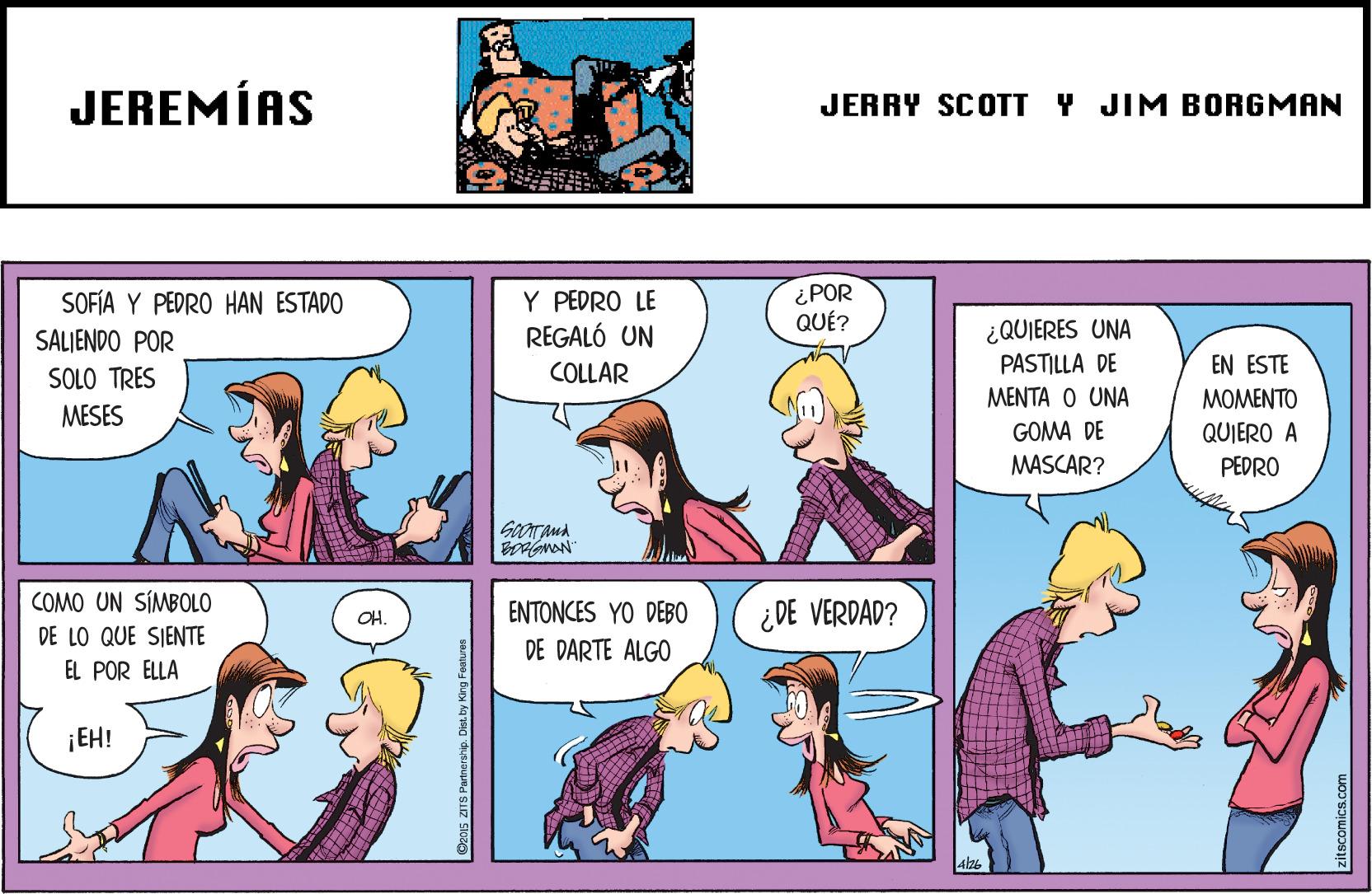 Comic book OCR: JEREMÍAS JERRY SCOTT Y JIM BORGMAN SOFÍA Y PEDRO HAN ESTADO SALJENDO POR Y PEDRO LE REGALÓ UN ¿POR QUÉ? ¿QUIERES UNA PASTILLA DE SOLO TRES COLLAR EN ESTE ????? ? UNA ???EN?? MESES GOMA DE QUIERO A PEDRO MASCAR? COMO UN SÍMBOLO ENTONCES YO DEB0 DE DARTE ALGO ¿DE VERDAD? OH. DE LO QUE SIENTE EL POR ELLA ¡EH! D2015 ZITS Parinership. JEREMÍAS JERRY SCOTT Y JIM BORGMAN SOFÍA Y PEDRO HAN ESTADO SALJENDO POR Y PEDRO LE REGALÓ UN ¿POR QUÉ? ¿QUIERES UNA PASTILLA DE SOLO TRES COLLAR EN ESTE ????? ? UNA ???EN?? MESES GOMA DE QUIERO A PEDRO MASCAR? COMO UN SÍMBOLO ENTONCES YO DEB0 DE DARTE ALGO ¿DE VERDAD? OH. DE LO QUE SIENTE EL POR ELLA ¡EH! D2015 ZITS Parinership.