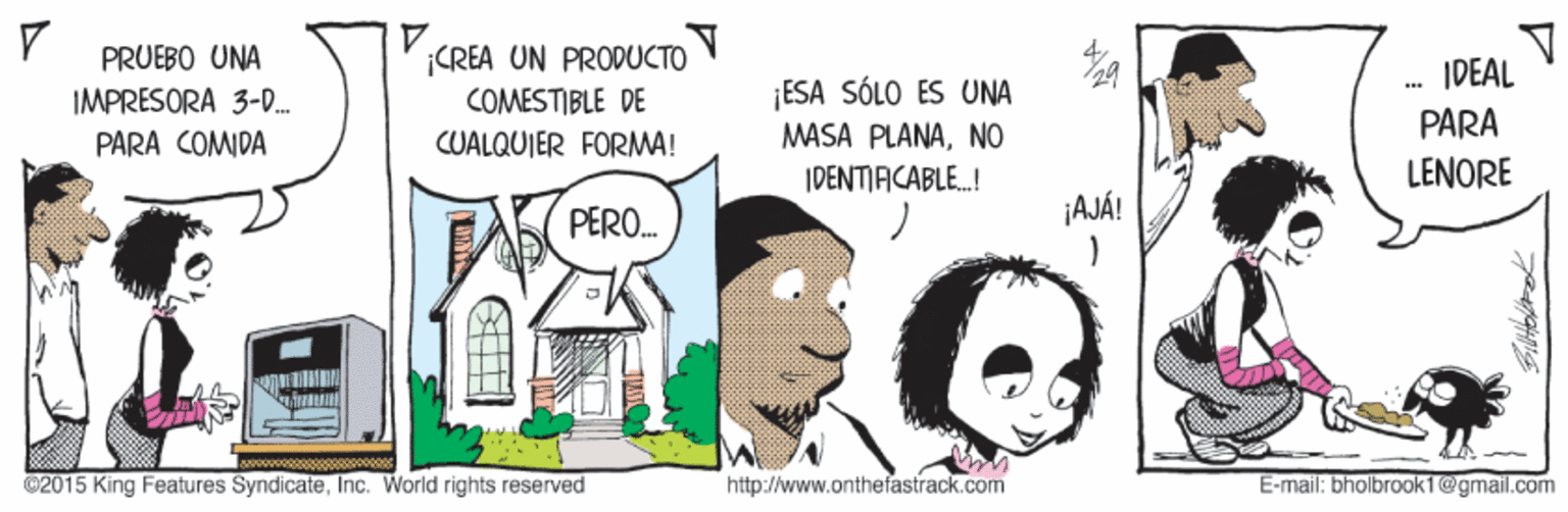 Illustration OCR: 1. ¡CREA UN PRODUCTO V COMESTIBLE DE CUALQUIER FORMA! PRUEBO UNA IDEAL ¡ESA SÓLO ES UNA IMPRESORA 3-D. PARA COMDA MASA PLANANO PARA IDENTIACABLE.! LENORE PERO. ¡AJÁ! ©2015 King Features SyndicateInc. World rights reserved http://www.onthefastrack.com E-mail: bholbrook1@gmail.com 1. ¡CREA UN PRODUCTO V COMESTIBLE DE CUALQUIER FORMA! PRUEBO UNA IDEAL ¡ESA SÓLO ES UNA IMPRESORA 3-D. PARA COMDA MASA PLANANO PARA IDENTIACABLE.! LENORE PERO. ¡AJÁ! ©2015 King Features SyndicateInc. World rights reserved http://www.onthefastrack.com E-mail: bholbrook1@gmail.com