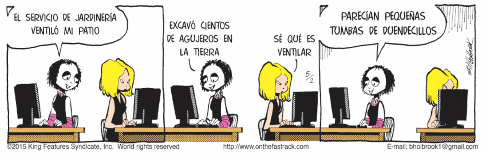 Fictional character OCR: V EL SERVICIO DE JARDINERÍA VENTILÓ MI PATIO PARECIAN PEQUEÑAS EXCAVÓ CIENTOS TUMBAS DE DUENDECILLOS SÉ QUÉ ES VENTILAR DE AGUJEROS EN LA TIERRA 2015 King Features SyndicateInc. World rights reserved http://www.onthefastrack.com E-mail: bholbrook1@gmail.com V EL SERVICIO DE JARDINERÍA VENTILÓ MI PATIO PARECIAN PEQUEÑAS EXCAVÓ CIENTOS TUMBAS DE DUENDECILLOS SÉ QUÉ ES VENTILAR DE AGUJEROS EN LA TIERRA 2015 King Features SyndicateInc. World rights reserved http://www.onthefastrack.com E-mail: bholbrook1@gmail.com