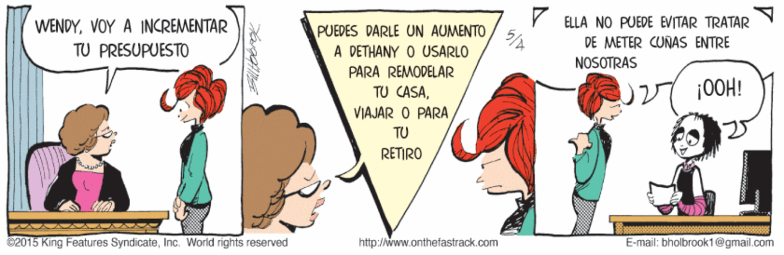 Adaptation OCR: Y ELLA NO PUEDE EVITAR TRATAR DE METER CUÑAS ENTRE NOSOTRAS WENDYVOY A INCREMENTAR PUEDES DARLE UN AUMENTO A DETHANY O USARLO 5/4 TU PRESUPUESTO PARA REMODELAR TU CASA|0OH! VIAJAR O PARA TU RETIRO ©2015 King Features SyndicateInc. World rights reserved http://www.anthefastrack.com E-mail: bholbrook1@gmail.com Y ELLA NO PUEDE EVITAR TRATAR DE METER CUÑAS ENTRE NOSOTRAS WENDYVOY A INCREMENTAR PUEDES DARLE UN AUMENTO A DETHANY O USARLO 5/4 TU PRESUPUESTO PARA REMODELAR TU CASA|0OH! VIAJAR O PARA TU RETIRO ©2015 King Features SyndicateInc. World rights reserved http://www.anthefastrack.com E-mail: bholbrook1@gmail.com
