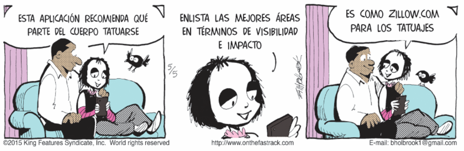 Art OCR: ES COMO ZILLOW.COM ENLISTA LAS MEJORES ÁREAS EN TÉRMINOS DE VISIBILIDAD E IMPACTO ESTA APLICACIÓN RECOMIENDA QUÉ PARTE DEL CUERPO TATUARSE PARA LOS TATUAJES ©2015 King Features SyndicateInc. World rights reserved http://www.onthefastrack.com E-mail: bholbrook1@gmail.com ES COMO ZILLOW.COM ENLISTA LAS MEJORES ÁREAS EN TÉRMINOS DE VISIBILIDAD E IMPACTO ESTA APLICACIÓN RECOMIENDA QUÉ PARTE DEL CUERPO TATUARSE PARA LOS TATUAJES ©2015 King Features SyndicateInc. World rights reserved http://www.onthefastrack.com E-mail: bholbrook1@gmail.com