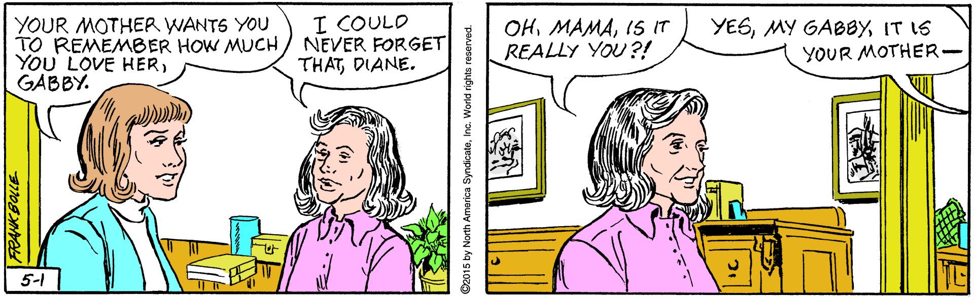 Organism OCR: YOUR MOTHER WANTS YOU TO REMEMBER HOW MUCH YOU LOVE HERGABBY. I COULD NEVER FORGET THATDIANE. OHIS IT REALLY YOU?! YESIT IS YOUR MOTHER- 5-1 2015 by North America SyndicateInc. World rights reserved. YOUR MOTHER WANTS YOU TO REMEMBER HOW MUCH YOU LOVE HERGABBY. I COULD NEVER FORGET THATDIANE. OHIS IT REALLY YOU?! YESMY GABBYIT IS YOUR MOTHER- 5-1 2015 by North America SyndicateInc. World rights reserved.