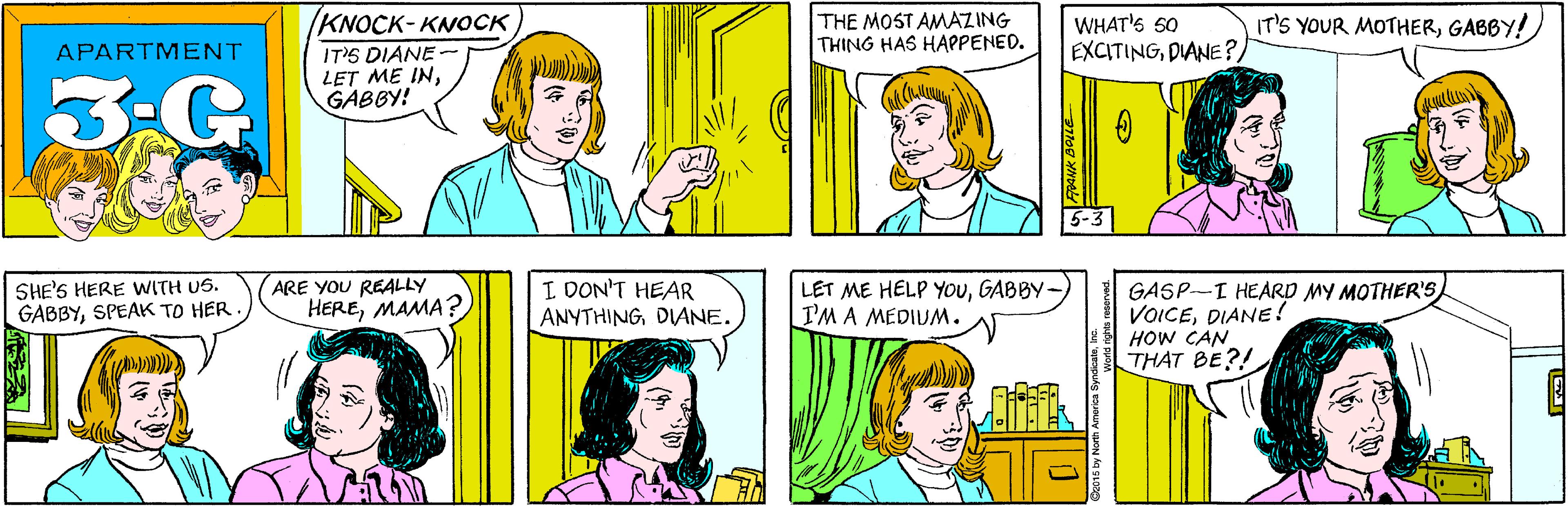 Sharing OCR: KNOCK-KNOCK THE MOST AMAZING THING HAS HAPPENED. APARTMENT IT'S DIANE LET ME INGABBY! 3-G WHAT'S 50 EXCITINGDIANE? SHE'S HERE WITH US. GABBYSPEAK TO HER ARE YOU REALLY HEREMAMA? IT'S YOUR MOTHERGABBY! 5-3 I DON'T HEAR ANYTHINGDANE. LET ME HELP YOuGABBY I'M A MEDIUM. GASP-I HEARD MY MOTHER'S VOICEDIANE! HOW CAN THAT BE?! KNOCK-KNOCK THE MOST AMAZING THING HAS HAPPENED. APARTMENT IT'S DIANE LET ME INGABBY! 3-G WHAT'S 50 EXCITINGDIANE? SHE'S HERE WITH US. GABBYSPEAK TO HER ARE YOU REALLY HEREMAMA? IT'S YOUR MOTHERGABBY! 5-3 I DON'T HEAR ANYTHINGDANE. LET ME HELP YOuGABBY I'M A MEDIUM. GASP-I HEARD MY MOTHER'S VOICEDIANE! HOW CAN THAT BE?!