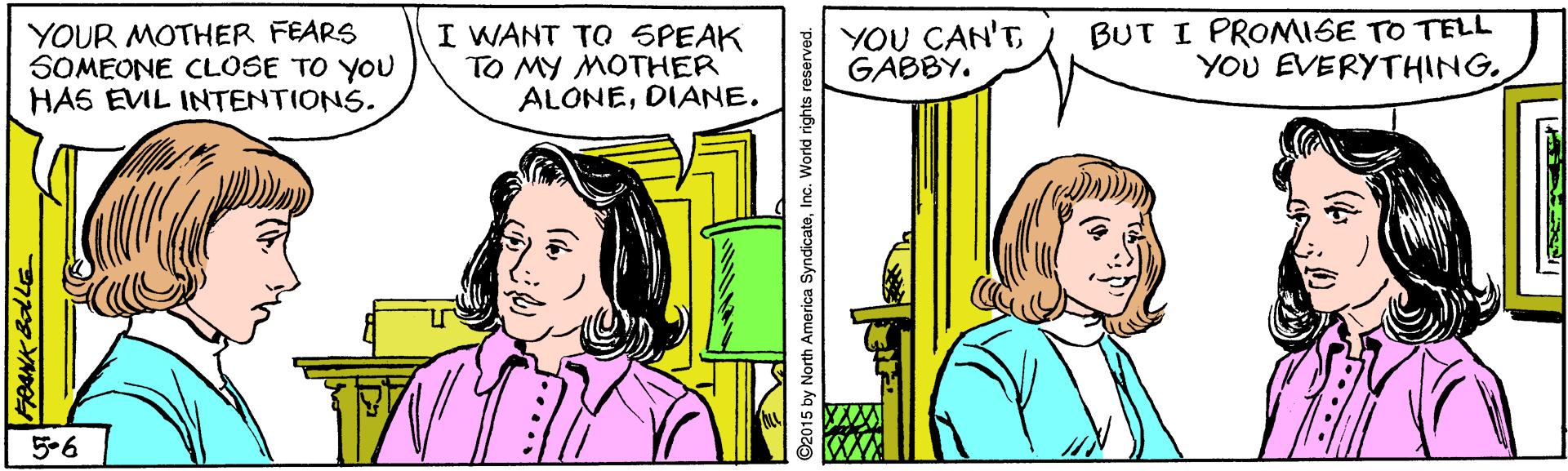 Parallel OCR: YOUR MOTHER FEARS SOMEONE CLOSE TO YOU HAS EVIL INTENTIONS. I WANT TO SPEAK TO MY MOTHER ALONEDIANE. YOU CAN'T GABBY. BUT I PRONMISE TO TELL YOU EVERYTHING5-6 ©2015 by North America SyndicateInc. World ri YOUR MOTHER FEARS SOMEONE CLOSE TO YOU HAS EVIL INTENTIONS. I WANT TO SPEAK TO MY MOTHER ALONEDIANE. YOU CAN'T GABBY. BUT I PRONMISE TO TELL YOU EVERYTHING5-6 ©2015 by North America SyndicateInc. World ri
