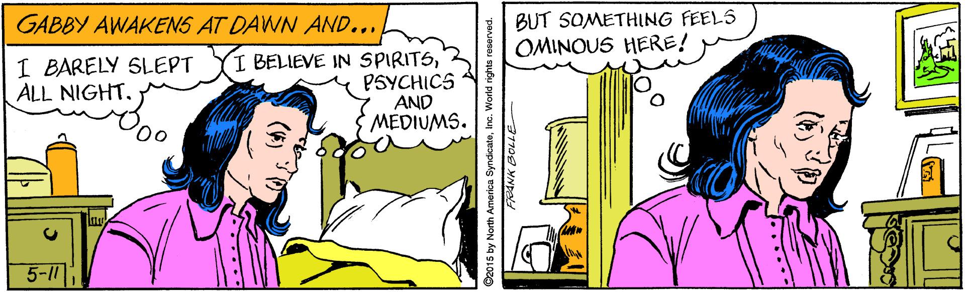 Pleased OCR: BUT SOMETHING FEELS OMINOUS HERE! GABBY AWAKENS AT DAWN AND... I BARELY SLEPT ALL NIGHT. I BELIEVE IN SPIRITSPSYCHICS AND MEDIUMS. Oo 5-11 ©2015 by North America SyndicateInc. World rights reserved. 37708 YNpad BUT SOMETHING FEELS OMINOUS HERE! GABBY AWAKENS AT DAWN AND... I BARELY SLEPT ALL NIGHT. I BELIEVE IN SPIRITSPSYCHICS AND MEDIUMS. Oo 5-11 ©2015 by North America SyndicateInc. World rights reserved. 37708 YNpad