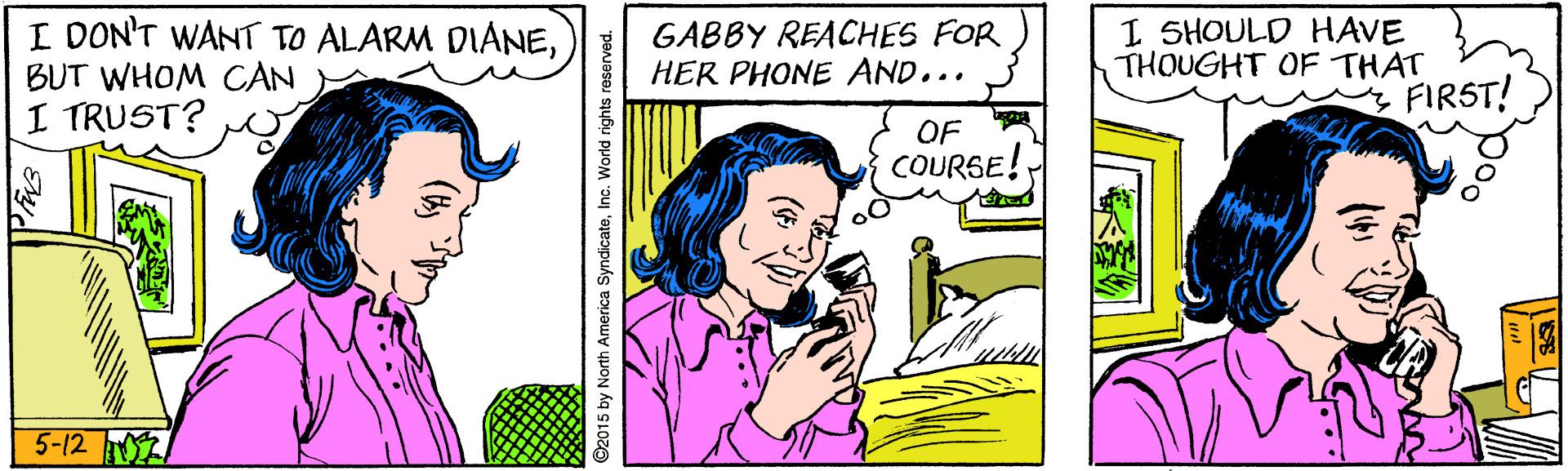 Smile OCR: I DON'T WANT TO ALARM DIANEBUT WHOM CAN I TRUST? GABBY REACHES FOR HER PHONE AND... I SHOULD HAVE THOUGHT OF THAT FIRST! OF COURGE! 5-12 ©2015 by North America SyndicateInc. World rights reserved. I DON'T WANT TO ALARM DIANEBUT WHOM CAN I TRUST? GABBY REACHES FOR HER PHONE AND... I SHOULD HAVE THOUGHT OF THAT FIRST! OF COURGE! 5-12 ©2015 by North America SyndicateInc. World rights reserved.