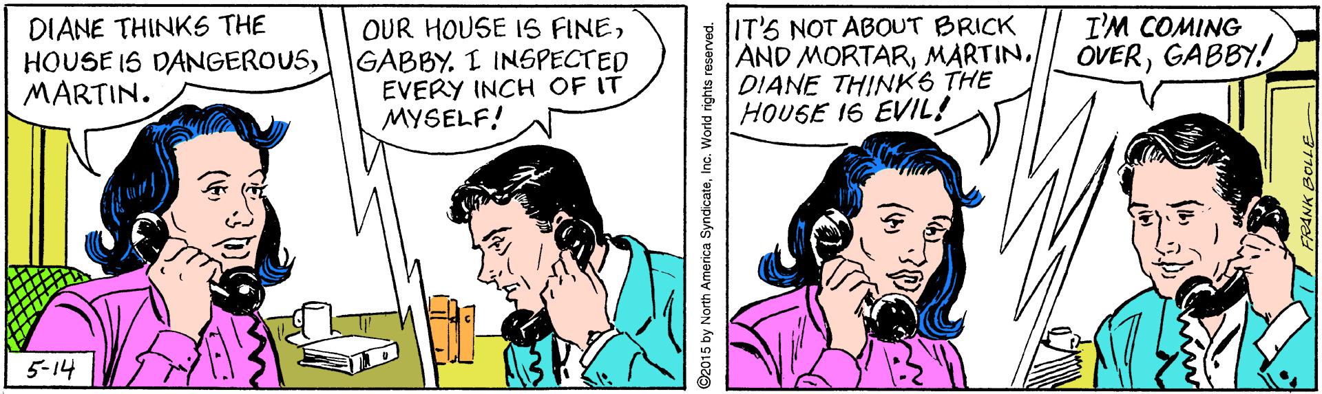 Font OCR: DIANE THINKS THE HOUSE IS DANGEROUSGABBY. I INSPECTED MARTIN. IT'S NOT ABOUT BRICK AND MORTARMARTIN. DIANE THINK6 THE HOUSE 16 EVIL! OUR HOUSE IS FINEI'M COMING OVERGABBY! EVERY INCH OF IT MYSELF! 5-14 92015 by North America SyndicateInc. Wond nights reserved. DIANE THINKS THE HOUSE IS DANGEROUSGABBY. I INSPECTED MARTIN. IT'S NOT ABOUT BRICK AND MORTARMARTIN. DIANE THINK6 THE HOUSE 16 EVIL! OUR HOUSE IS FINEI'M COMING OVERGABBY! EVERY INCH OF IT MYSELF! 5-14 92015 by North America SyndicateInc. Wond nights reserved.