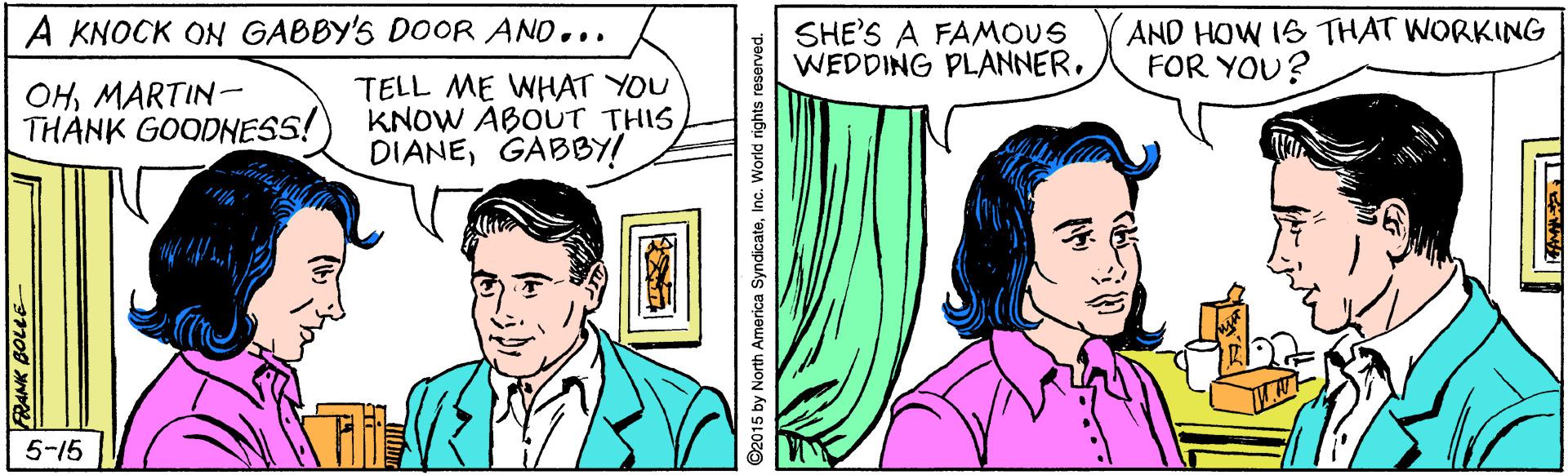 Mammal OCR: AND HOW IS THAT WORKING FOR YOU? A KNOCK ON GABBY'S DOOR AND... SHE'S A FAMOUS WEDDING PLANNER. OHMARTIN- THANK GOODNESS! TELL ME WHAT YOU KNOW ABOUT THIS DIANEGABBY! 5-15 FRANK BOLLE ©2015 by North America SyndicateInc. World rights reserved. AND HOW IS THAT WORKING FOR YOU? A KNOCK ON GABBY'S DOOR AND... SHE'S A FAMOUS WEDDING PLANNER. OHMARTIN- THANK GOODNESS! TELL ME WHAT YOU KNOW ABOUT THIS DIANEGABBY! 5-15 FRANK BOLLE ©2015 by North America SyndicateInc. World rights reserved.