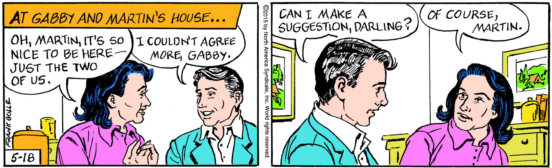 Line OCR: AT GABBY AND MARTIN'S HOUSE... CAN I MAKE A SUGGESTIONDARLING? OF COURSEMARTIN. OHIT's 50 NICE TO BE HERE- JUST THE TWO OF US. I COULDN'T AGREE MOREGABBY. 5-18 O2015 by North America SyndicateInc. World rights reserved. AT GABBY AND MARTIN'S HOUSE... CAN I MAKE A SUGGESTIONDARLING? OF COURSEMARTIN. OHIT's 50 NICE TO BE HERE- JUST THE TWO OF US. I COULDN'T AGREE MOREGABBY. 5-18 O2015 by North America SyndicateInc. World rights reserved.