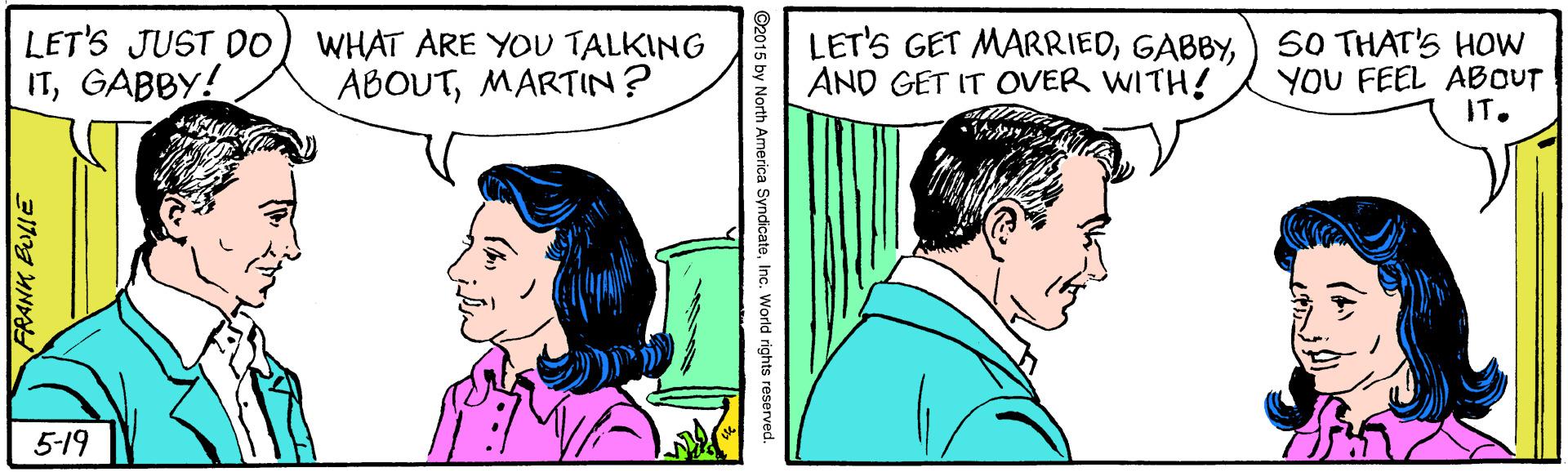 Happy OCR: LET'S JUST DO) WHAT ARE YOU TALKING ITGABBY! LET'S GET MARRIED) S0 THAT'S HOW YOU FEEL ABOUT IT. ABOUTMARTIN? AND GET IT OVER WITH! 5-19 ©2015 by North America SyndicateInc. World rights reserved. LET'S JUST DO) WHAT ARE YOU TALKING ITGABBY! LET'S GET MARRIED) S0 THAT'S HOW YOU FEEL ABOUT IT. ABOUTMARTIN? AND GET IT OVER WITH! 5-19 ©2015 by North America SyndicateInc. World rights reserved.