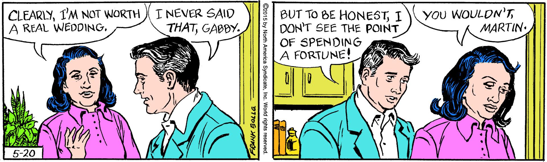 Conversation OCR: CLEARLYI'M NOT WORTH A REAL WEDDING. I NEVER SAID THATGABBY BUT TO BE HONESTI DON'T SEE THE POINT OF SPENDING A FORTUNE! YOU WOULDN'MARTIN. 5-20 O2015 by North America SyndicateD7S MN CLEARLYI'M NOT WORTH A REAL WEDDING. I NEVER SAID THATGABBY BUT TO BE HONESTI DON'T SEE THE POINT OF SPENDING A FORTUNE! YOU WOULDN'MARTIN. 5-20 O2015 by North America SyndicateInc. World rights reservedD7S MN