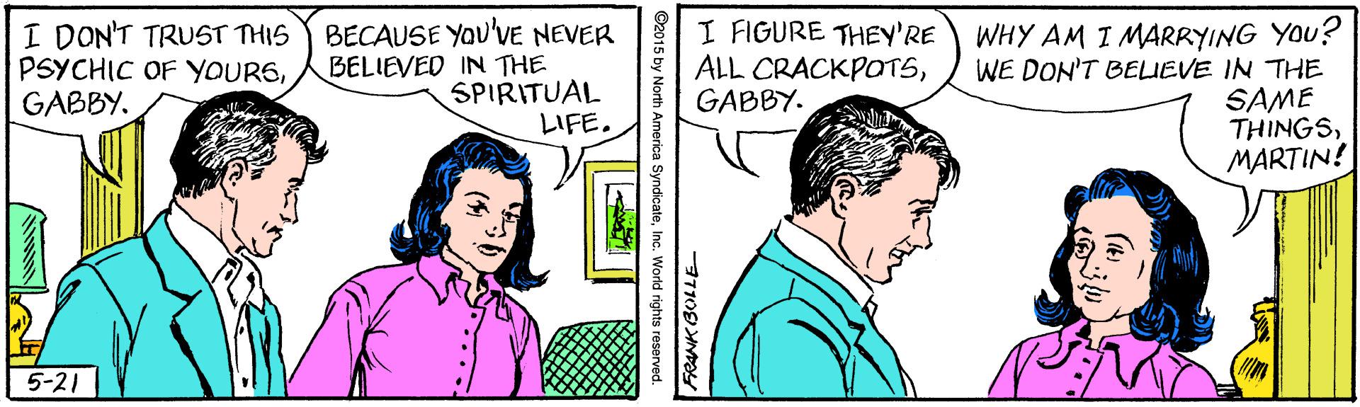 Font OCR: I DON'T TRUST THIS PSYCHIC OF YOUR6GABBY. BECAUSE YOu'vE NEVER BELIEVED IN THE SPIRITUAL LIFE. I FIGURE THEY'RE ALL CRACKPOTSGABBY. WHY AM I MARRYING YOU? WE DON'T BELIEVE IN THE SAME THINGSMARTIN! 5-21 ©2015 by North America SyndicateInc. World rights reserved. I DON'T TRUST THIS PSYCHIC OF YOUR6GABBY. BECAUSE YOu'vE NEVER BELIEVED IN THE SPIRITUAL LIFE. I FIGURE THEY'RE ALL CRACKPOTSGABBY. WHY AM I MARRYING YOU? WE DON'T BELIEVE IN THE SAME THINGSMARTIN! 5-21 ©2015 by North America SyndicateInc. World rights reserved.